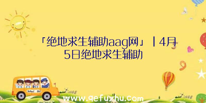 「绝地求生辅助aag网」|4月5日绝地求生辅助